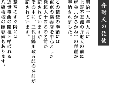 弁財天の琵琶：明治十九年九月に上野不忍池の弁財天の前に唐金（からかね）の琵琶が奉納されました。この琵琶の奉納には東京の楽器店を中心とした発起人十四名の名前が記されていますがその中に、三代目鶴川政五郎の名前が記されています。琵琶のすぐ隣には近世箏曲の開祖と呼ばれる八橋検校の顕彰碑もあります。