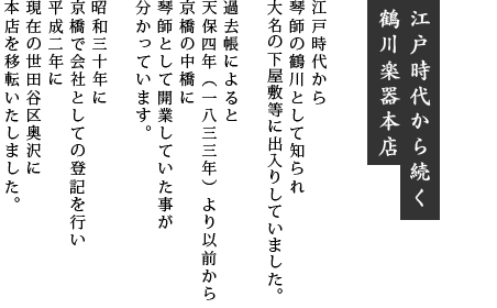 江戸時代から続く鶴川楽器本店：江戸時代から琴師の鶴川として知られ大名の下屋敷等に出入りしていました。過去帳によると天保四年（1833年）より以前から京橋の中橋に琴師として開業していた事が分かっています。昭和三十年に京橋で会社としての登記を行い平成二年に現在の世田谷区奥沢に本店を移転いたしました。